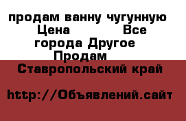  продам ванну чугунную › Цена ­ 7 000 - Все города Другое » Продам   . Ставропольский край